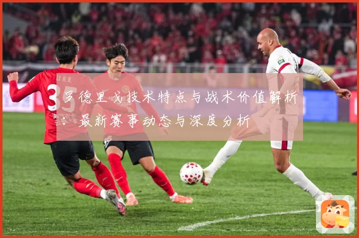 罗德里戈技术特点与战术价值解析：最新赛事动态与深度分析
