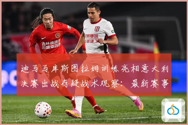 迪马马库斯图拉姆训练亮相意大利决赛出战存疑战术观察：最新赛事动态与深度分析