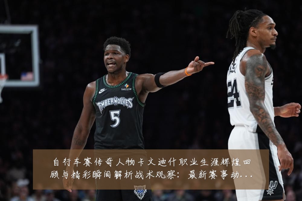 自行车赛传奇人物卡文迪什职业生涯辉煌回顾与精彩瞬间解析战术观察：最新赛事动态与深度分析